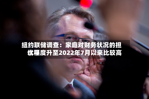 纽约联储调查:家庭对财务状况的担忧程度升至2022年7月以来比较高
水平