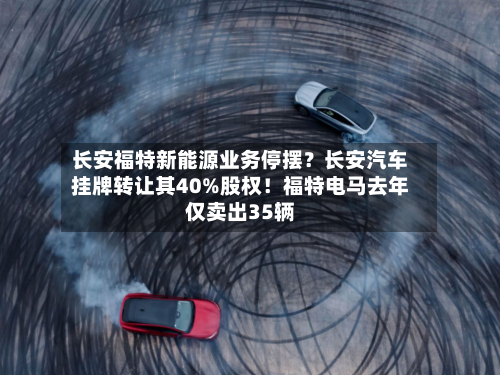 长安福特新能源业务停摆?长安汽车挂牌转让其40%股权!福特电马去年仅卖出35辆