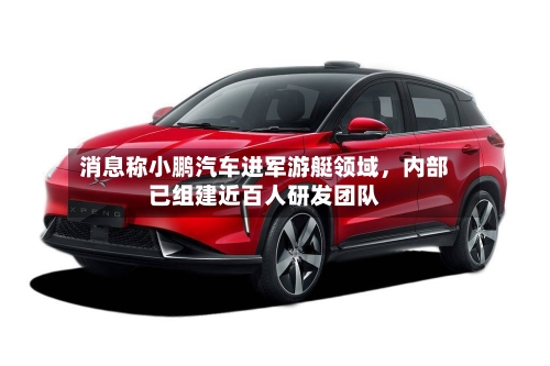 消息称小鹏汽车进军游艇领域,内部已组建近百人研发团队