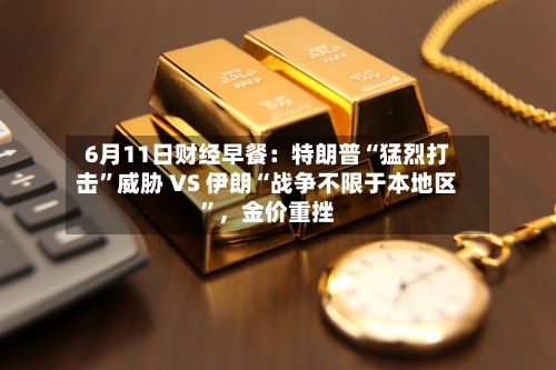 6月11日财经早餐:特朗普“猛烈打击”威胁 VS 伊朗“战争不限于本地区”,金价重挫